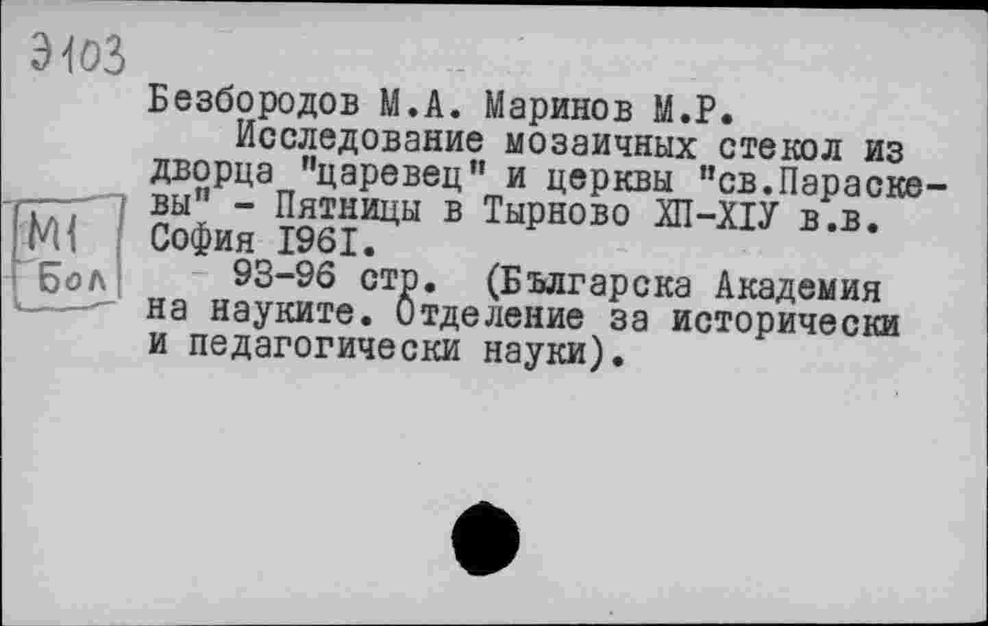 ﻿эюз
[мГ ' і Бол
Безбородов М.А. Маринов М.Р.
Исследование мозаичных стекол из дворца "царевец" и церкви "св.Параске вы” - Пятницы в Тырново ЛІ-ХІУ в.в. София 1961.
93-96 стр. (Българска Академия на науките. Отделение за исторически и педагогически науки).